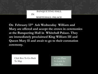 BANQUETING HALL
                  IN
                          WHITEHALL PALACE


On February 13th Ash Wednesday William and
Mary are offered and accept the crown in ceremonies
at the Banqueting Hall in Whitehall Palace. They
are immediately proclaimed King William III and
Queen Mary II and await to go to their coronation
ceremony.



   Click Box To Go Back              If Last Place
   To Map                            To Look At
                                     Click Box
 