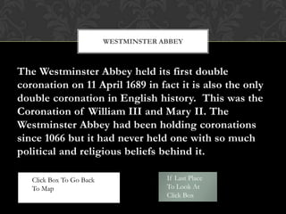 WESTMINSTER ABBEY



The Westminster Abbey held its first double
coronation on 11 April 1689 in fact it is also the only
double coronation in English history. This was the
Coronation of William III and Mary II. The
Westminster Abbey had been holding coronations
since 1066 but it had never held one with so much
political and religious beliefs behind it.

   Click Box To Go Back                If Last Place
   To Map                              To Look At
                                       Click Box
 