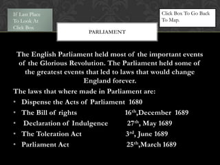 If Last Place                                Click Box To Go Back
To Look At                                   To Map.
Click Box
                       PARLIAMENT



 The English Parliament held most of the important events
  of the Glorious Revolution. The Parliament held some of
    the greatest events that led to laws that would change
                       England forever.
The laws that where made in Parliament are:
• Dispense the Acts of Parliament 1680
• The Bill of rights                  16 th,December 1689
• Declaration of Indulgence            27 th, May 1689
• The Toleration Act                  3 rd, June 1689
• Parliament Act                       25 th,March 1689
 