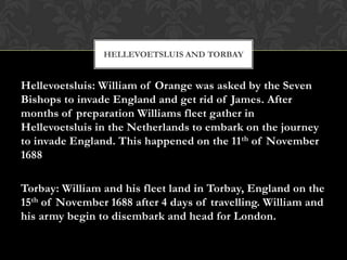 HELLEVOETSLUIS AND TORBAY


Hellevoetsluis: William of Orange was asked by the Seven
Bishops to invade England and get rid of James. After
months of preparation Williams fleet gather in
Hellevoetsluis in the Netherlands to embark on the journey
to invade England. This happened on the 11 th of November
1688

Torbay: William and his fleet land in Torbay, England on the
15th of November 1688 after 4 days of travelling. William and
his army begin to disembark and head for London.
 
