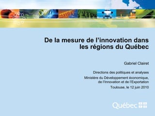 De la mesure de l’innovation dans
          les régions du Québec

                                          Gabriel Clairet

                     Directions des politiques et analyses
               Ministère du Développement économique,
                        de l’Innovation et de l’Exportation
                                Toulouse, le 12 juin 2010




         -1-
 