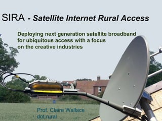 Deploying next generation satellite broadband
for ubiquitous access with a focus
on the creative industries
SIRA - Satellite Internet Rural Access
Prof. Claire Wallace
dot.rural
 