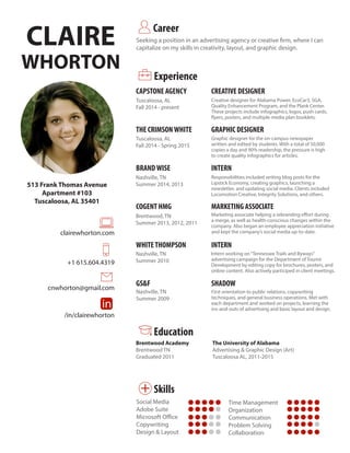 CLAIRE
WHORTON
Seeking a position in an advertising agency or creative firm, where I can
capitalize on my skills in creativity, layout, and graphic design.
Career
513 Frank Thomas Avenue
Apartment #103
Tuscaloosa, AL 35401
clairewhorton.com
in
+
+1 615.604.4319
cnwhorton@gmail.com
/in/clairewhorton
in
+
in
+
in
+ in
+
in
+
Experience
CAPSTONE AGENCY
THE CRIMSONWHITE
BRANDWISE
COGENT HMG
WHITETHOMPSON
GS&F
CREATIVE DESIGNER
GRAPHIC DESIGNER
INTERN
MARKETING ASSOCIATE
INTERN
SHADOW
in
+ Skills
Tuscaloosa, AL
Fall 2014 - present
Tuscaloosa, AL
Fall 2014 - Spring 2015
Nashville, TN
Summer 2014, 2013
Brentwood, TN
Summer 2013, 2012, 2011
Nashville, TN
Summer 2010
Nashville, TN
Summer 2009
Creative designer for Alabama Power, EcoCar3, SGA,
Quality Enhancement Program, and the Plank Center.
These projects include infographics, logos, push cards,
flyers, posters, and multiple media plan booklets.
Graphic designer for the on-campus newspaper
written and edited by students. With a total of 50,000
copies a day and 90% readership, the pressure is high
to create quality infographics for articles.
Responsibilities included writing blog posts for the
Lipstick Economy, creating graphics, launching a
newsletter, and updating social media. Clients included
Locomotion Creative, Integrity Solutions, and others.
Marketing associate helping a rebranding effort during
a merge, as well as health-conscious changes within the
company. Also began an employee appreciation initiative
and kept the company’s social media up-to-date.
Intern working on“Tennessee Trails and Byways”
advertising campaign for the Department of Tourist
Development by editing copy for brochures, posters, and
online content. Also actively participed in client meetings.
First orientation to public relations, copywriting
techniques, and general business operations. Met with
each department and worked on projects, learning the
ins-and-outs of advertising and basic layout and design.
The University of Alabama
Advertising & Graphic Design (Art)
Tuscaloosa AL, 2011-2015
in
+
Education
Brentwood Academy
Brentwood TN
Graduated 2011
Time Management
Organization
Communication
Problem Solving
Collaboration
Social Media
Adobe Suite
Microsoft Office
Copywriting
Design & Layout
 