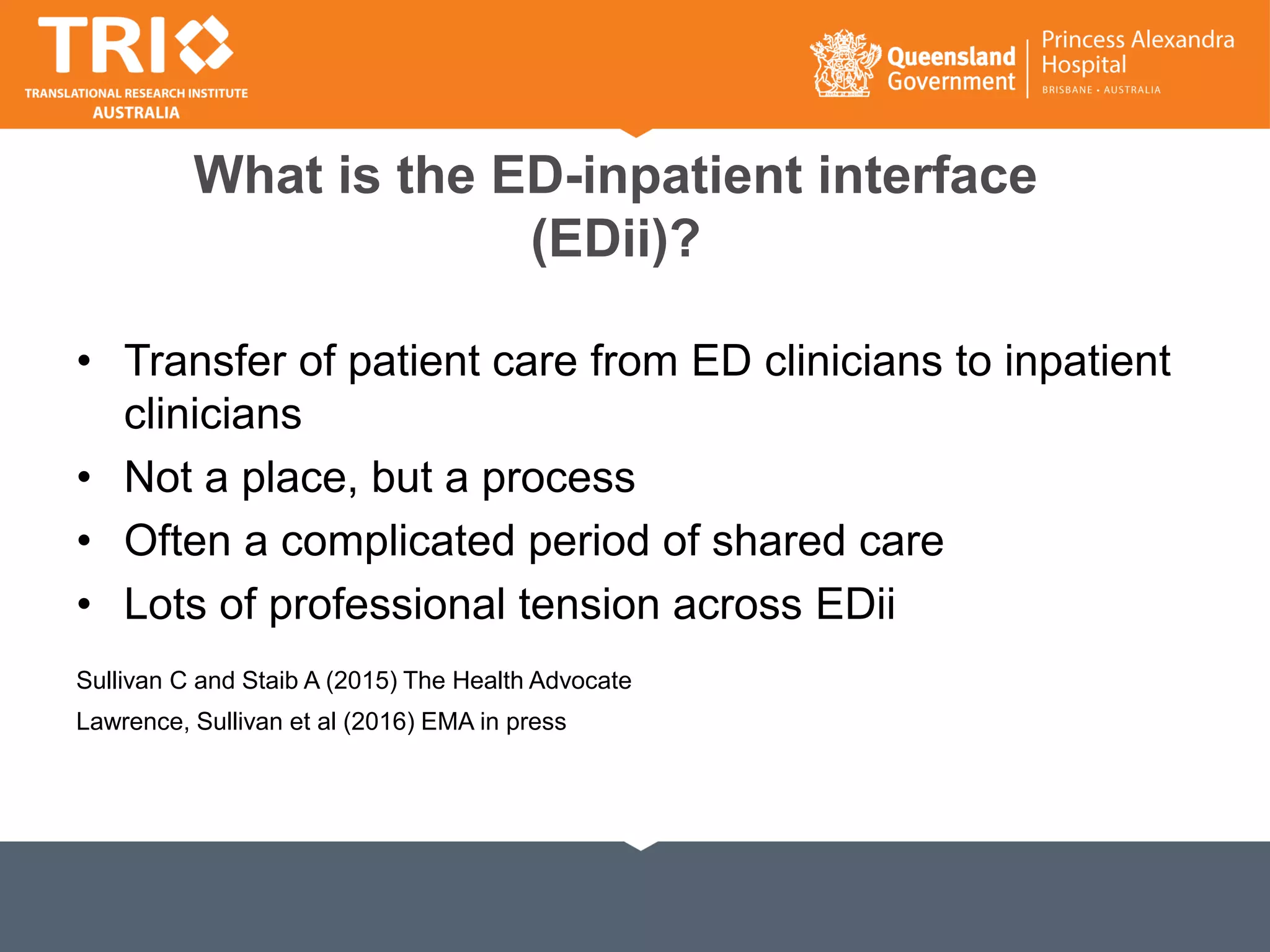 What is the ED-inpatient interface
(EDii)?
• Transfer of patient care from ED clinicians to inpatient
clinicians
• Not a place, but a process
• Often a complicated period of shared care
• Lots of professional tension across EDii
Sullivan C and Staib A (2015) The Health Advocate
Lawrence, Sullivan et al (2016) EMA in press
 