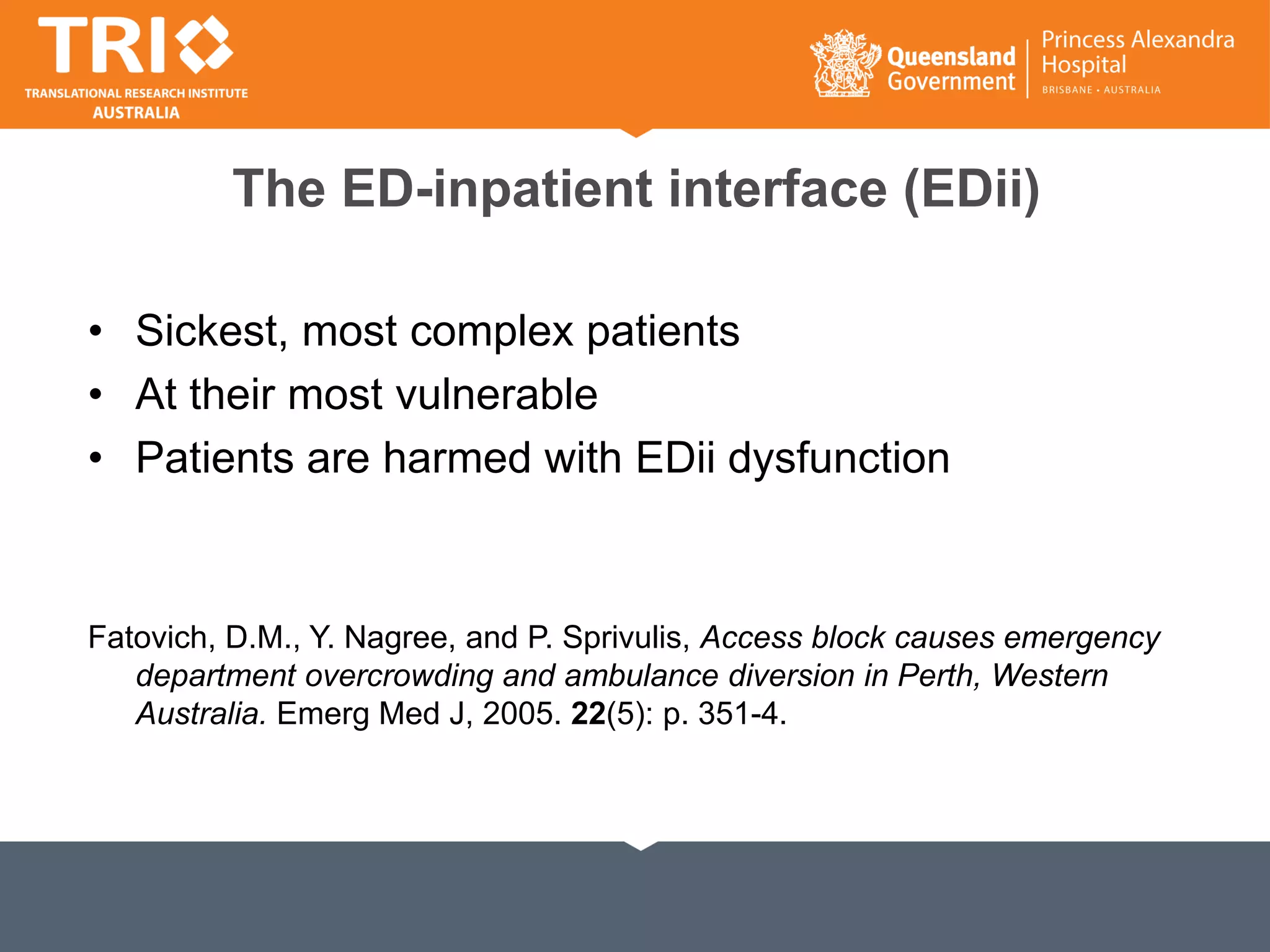 The ED-inpatient interface (EDii)
• Sickest, most complex patients
• At their most vulnerable
• Patients are harmed with EDii dysfunction
Fatovich, D.M., Y. Nagree, and P. Sprivulis, Access block causes emergency
department overcrowding and ambulance diversion in Perth, Western
Australia. Emerg Med J, 2005. 22(5): p. 351-4.
 