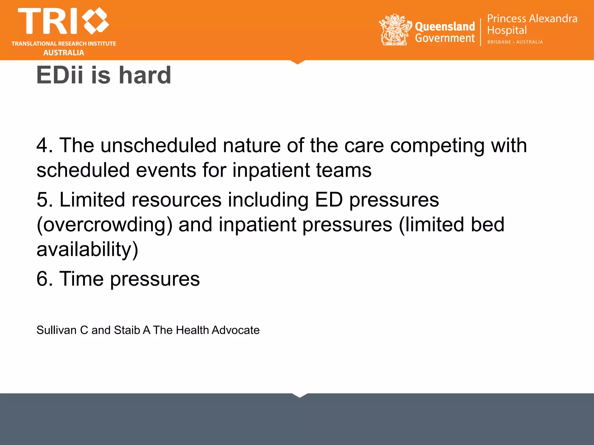 EDii is hard
4. The unscheduled nature of the care competing with
scheduled events for inpatient teams
5. Limited resources including ED pressures
(overcrowding) and inpatient pressures (limited bed
availability)
6. Time pressures
Sullivan C and Staib A The Health Advocate
 