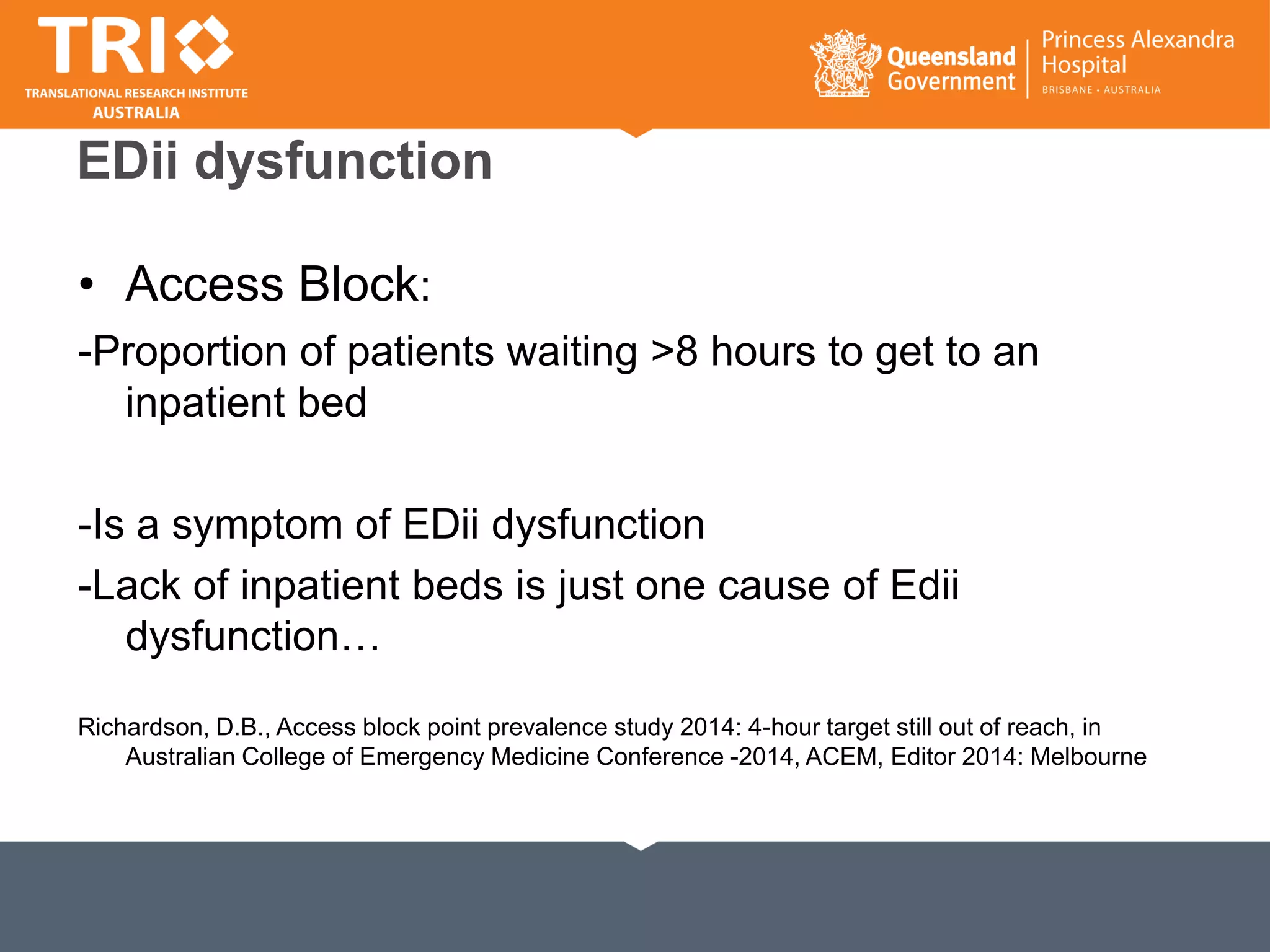 EDii dysfunction
• Access Block:
-Proportion of patients waiting >8 hours to get to an
inpatient bed
-Is a symptom of EDii dysfunction
-Lack of inpatient beds is just one cause of Edii
dysfunction…
Richardson, D.B., Access block point prevalence study 2014: 4-hour target still out of reach, in
Australian College of Emergency Medicine Conference -2014, ACEM, Editor 2014: Melbourne
 