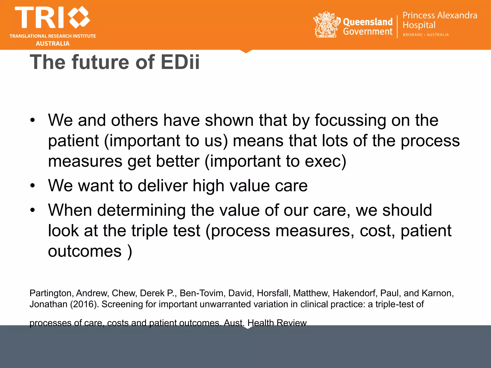 The future of EDii
• We and others have shown that by focussing on the
patient (important to us) means that lots of the process
measures get better (important to exec)
• We want to deliver high value care
• When determining the value of our care, we should
look at the triple test (process measures, cost, patient
outcomes )
Partington, Andrew, Chew, Derek P., Ben-Tovim, David, Horsfall, Matthew, Hakendorf, Paul, and Karnon,
Jonathan (2016). Screening for important unwarranted variation in clinical practice: a triple-test of
processes of care, costs and patient outcomes. Aust. Health Review
 