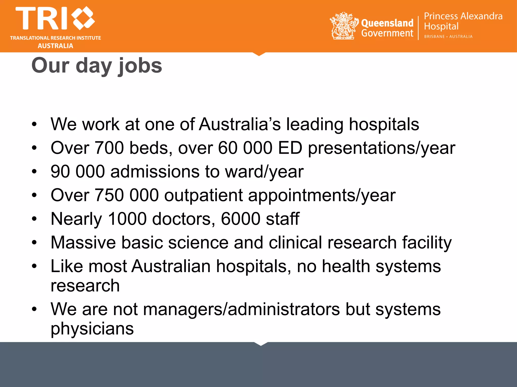 Our day jobs
• We work at one of Australia’s leading hospitals
• Over 700 beds, over 60 000 ED presentations/year
• 90 000 admissions to ward/year
• Over 750 000 outpatient appointments/year
• Nearly 1000 doctors, 6000 staff
• Massive basic science and clinical research facility
• Like most Australian hospitals, no health systems
research
• We are not managers/administrators but systems
physicians
 