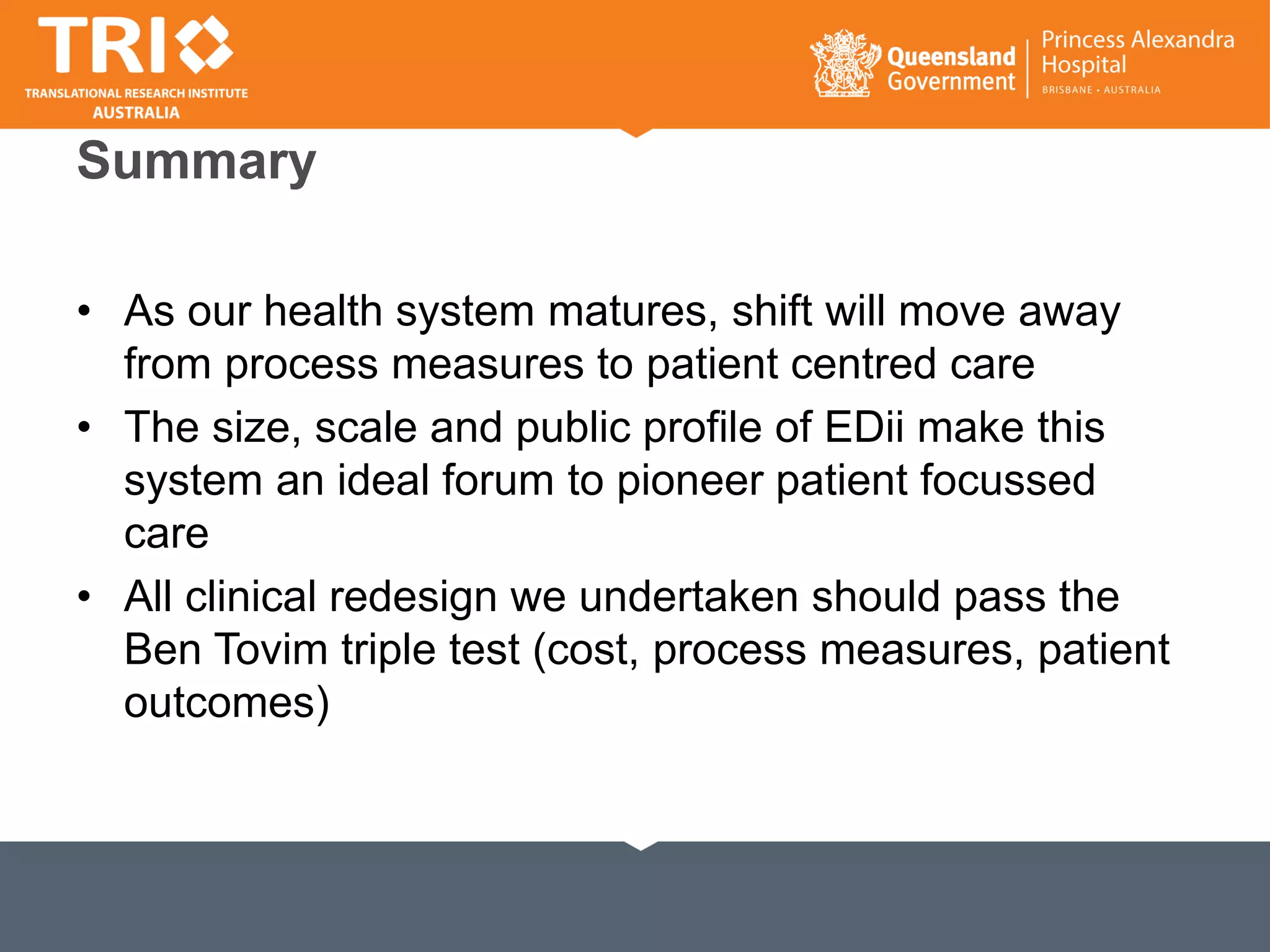 Summary
• As our health system matures, shift will move away
from process measures to patient centred care
• The size, scale and public profile of EDii make this
system an ideal forum to pioneer patient focussed
care
• All clinical redesign we undertaken should pass the
Ben Tovim triple test (cost, process measures, patient
outcomes)
 