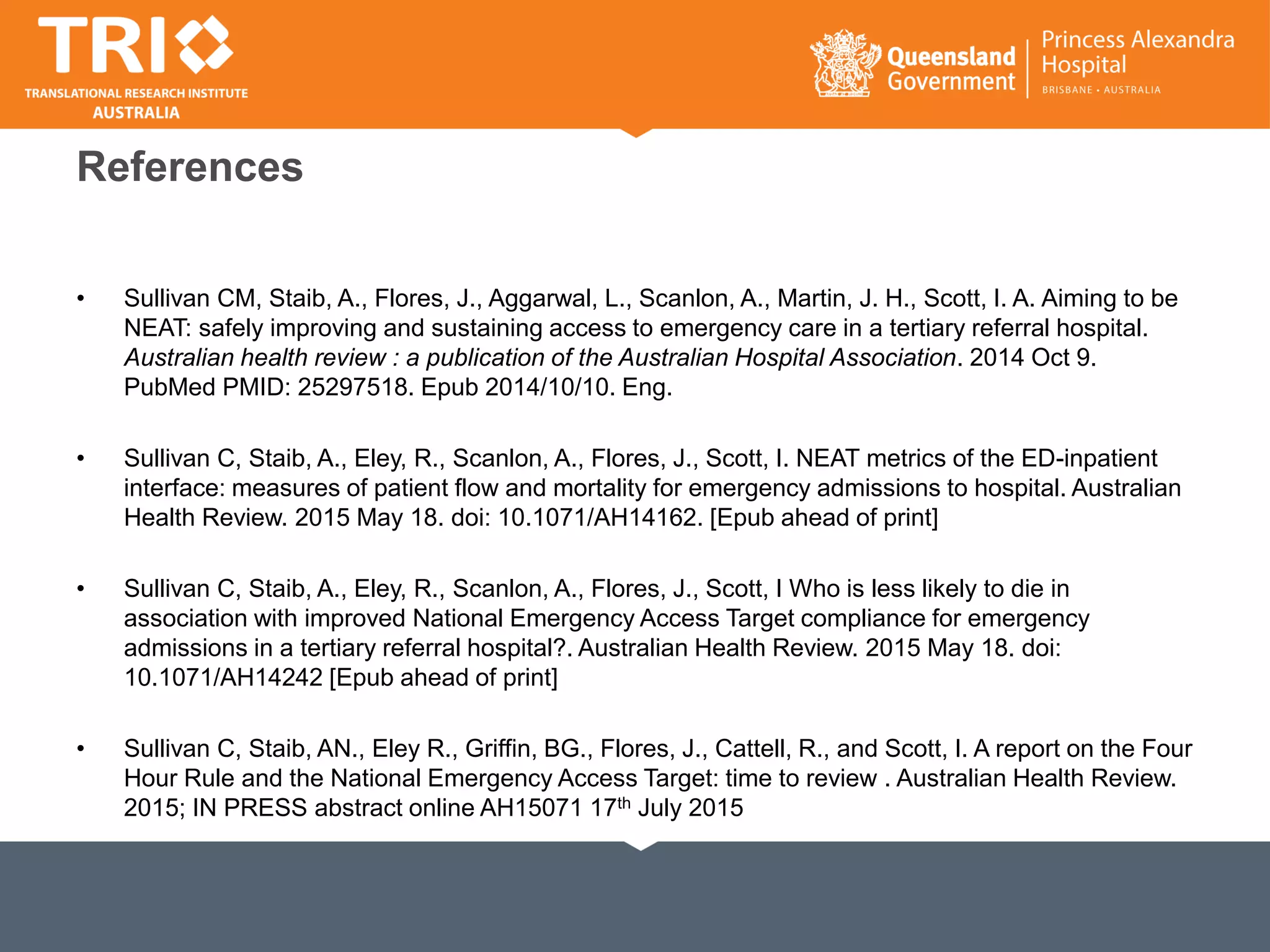 References
• Sullivan CM, Staib, A., Flores, J., Aggarwal, L., Scanlon, A., Martin, J. H., Scott, I. A. Aiming to be
NEAT: safely improving and sustaining access to emergency care in a tertiary referral hospital.
Australian health review : a publication of the Australian Hospital Association. 2014 Oct 9.
PubMed PMID: 25297518. Epub 2014/10/10. Eng.
• Sullivan C, Staib, A., Eley, R., Scanlon, A., Flores, J., Scott, I. NEAT metrics of the ED-inpatient
interface: measures of patient flow and mortality for emergency admissions to hospital. Australian
Health Review. 2015 May 18. doi: 10.1071/AH14162. [Epub ahead of print]
• Sullivan C, Staib, A., Eley, R., Scanlon, A., Flores, J., Scott, I Who is less likely to die in
association with improved National Emergency Access Target compliance for emergency
admissions in a tertiary referral hospital?. Australian Health Review. 2015 May 18. doi:
10.1071/AH14242 [Epub ahead of print]
• Sullivan C, Staib, AN., Eley R., Griffin, BG., Flores, J., Cattell, R., and Scott, I. A report on the Four
Hour Rule and the National Emergency Access Target: time to review . Australian Health Review.
2015; IN PRESS abstract online AH15071 17th July 2015
 