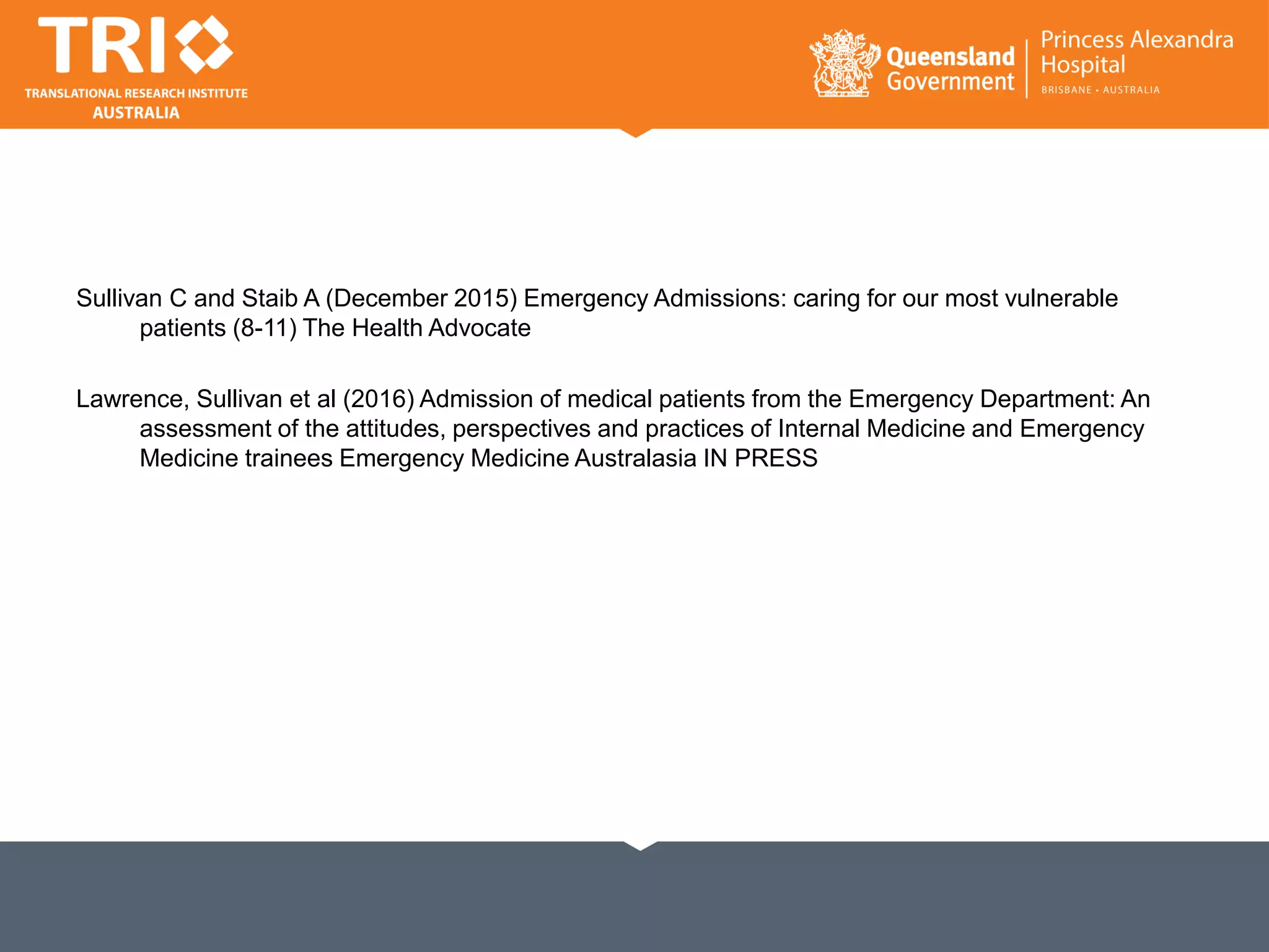 Sullivan C and Staib A (December 2015) Emergency Admissions: caring for our most vulnerable
patients (8-11) The Health Advocate
Lawrence, Sullivan et al (2016) Admission of medical patients from the Emergency Department: An
assessment of the attitudes, perspectives and practices of Internal Medicine and Emergency
Medicine trainees Emergency Medicine Australasia IN PRESS
 