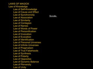LAWS OF MAGICK Law of Knowledge Law of Self-Knowledge Law of Cause and Effect Law of Synchronicity Law of Association Law of Similarity Law of Contagion Law of Names Law of Words of Power Law of Personification Law of Invocation Law of Evocation Law of Identification Law of Personal Universes Law of Infinite Universes Law of Pragmatism Law of True Falsehoods Law of Synthesis Law of Polarity Law of Opposites Law of Dynamic Balance Law of Perversity Law of Unity Scrolls. 
