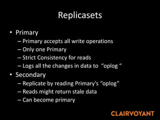 Replicasets
• Primary
– Primary accepts all write operations
– Only one Primary
– Strict Consistency for reads
– Logs all the changes in data to “oplog “
• Secondary
– Replicate by reading Primary’s “oplog”
– Reads might return stale data
– Can become primary
 