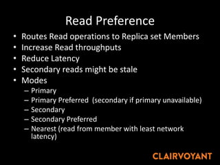 Read Preference
• Routes Read operations to Replica set Members
• Increase Read throughputs
• Reduce Latency
• Secondary reads might be stale
• Modes
– Primary
– Primary Preferred (secondary if primary unavailable)
– Secondary
– Secondary Preferred
– Nearest (read from member with least network
latency)
 