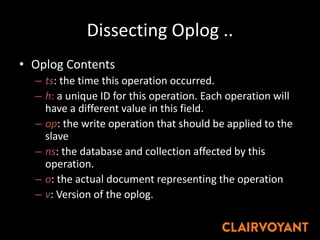 Dissecting Oplog ..
• Oplog Contents
– ts: the time this operation occurred.
– h: a unique ID for this operation. Each operation will
have a different value in this field.
– op: the write operation that should be applied to the
slave
– ns: the database and collection affected by this
operation.
– o: the actual document representing the operation
– v: Version of the oplog.
 