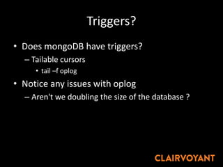Triggers?
• Does mongoDB have triggers?
– Tailable cursors
• tail –f oplog
• Notice any issues with oplog
– Aren't we doubling the size of the database ?
 