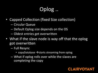 Oplog ..
• Capped Collection (fixed Size collection)
– Circular Queue
– Default Oplog size depends on the OS
– Oldest entries get overwritten
• What if the slave node is way off that the oplog
got overwritten
– Full Resync
• copyDatabase starts streaming from oplog
– What if oplog rolls over while the slaves are
completing the copy
 