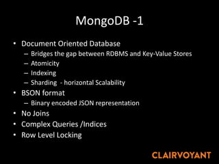 MongoDB -1
• Document Oriented Database
– Bridges the gap between RDBMS and Key-Value Stores
– Atomicity
– Indexing
– Sharding - horizontal Scalability
• BSON format
– Binary encoded JSON representation
• No Joins
• Complex Queries /Indices
• Row Level Locking
 