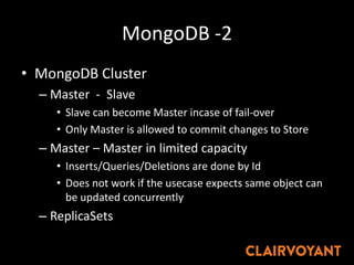 MongoDB -2
• MongoDB Cluster
– Master - Slave
• Slave can become Master incase of fail-over
• Only Master is allowed to commit changes to Store
– Master – Master in limited capacity
• Inserts/Queries/Deletions are done by Id
• Does not work if the usecase expects same object can
be updated concurrently
– ReplicaSets
 