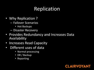 Replication
• Why Replication ?
– Failover Scenarios
• Hot Backups
– Disaster Recovery
• Provides Redundancy and Increases Data
Availability
• Increases Read Capacity
• Different uses of data
• Normal processing
• DR / Backup
• Reporting
 