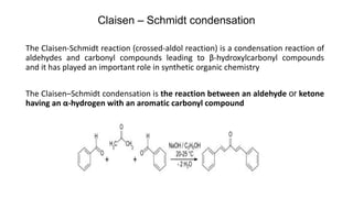 Claisen – Schmidt condensation
The Claisen-Schmidt reaction (crossed-aldol reaction) is a condensation reaction of
aldehydes and carbonyl compounds leading to β-hydroxylcarbonyl compounds
and it has played an important role in synthetic organic chemistry
The Claisen–Schmidt condensation is the reaction between an aldehyde or ketone
having an α-hydrogen with an aromatic carbonyl compound
 