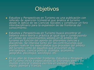 Objetivos
   Estudios y Perspectivas en Turismo es una publicación con
    referato de aparición trimestral que analiza al turismo
    desde la óptica de las Ciencias Sociales y constituye un foro
    interdisciplinario para la expansión de las fronteras del
    conocimiento.

   Estudios y Perspectivas en Turismo busca encontrar el
    balance entre teoría y práctica al igual que ir construyendo
    un campo de conocimientos sólidos en el ámbito del
    turismo en función del aporte de diferentes ciencias y
    disciplinas. Se interesa tanto por las contribuciones que
    pueden realizar los especialistas que proceden del ámbito
    del turismo como de aquellos que provienen de la
    antropología, ciencia política, ecología, economía,
    geografía, psicología, sociología, etc.

   En su afán de trascender fronteras, Estudios y Perspectivas
    en Turismo invita a especialistas de diferentes partes del
    mundo a enviar trabajos escritos en español, portugués,
    inglés, alemán y francés.                                   4
 