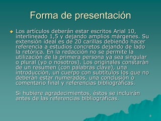 Forma de presentación
   Los artículos deberán estar escritos Arial 10,
    interlineado 1,5 y dejando amplios márgenes. Su
    extensión ideal es de 20 carillas debiendo hacer
    referencia a estudios concretos dejando de lado
    la retórica. En la redacción no se permite la
    utilización de la primera persona ya sea singular
    o plural (yo o nosotros). Los originales constarán
    de un resumen (con palabras clave), una
    introducción, un cuerpo con subtítulos los que no
    deberán estar numerados, una conclusión o
    comentario final y referencias bibliográficas.
    Si hubiere agradecimientos, éstos se incluirán
    antes de las referencias bibliográficas.


                                                         8
 