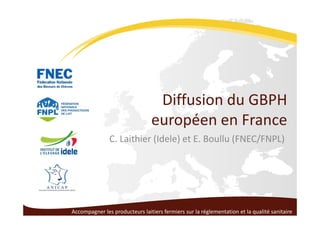 Diffusion du GBPH
européen en France
C. Laithier (Idele) et E. Boullu (FNEC/FNPL)
Accompagner les producteurs laitiers fermiers sur la réglementation et la qualité sanitaire
 