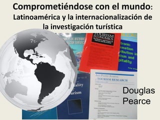 Comprometiéndose con el mundo:
Latinoamérica y la internacionalización de
        la investigación turística




                                 Douglas
                                 Pearce
 