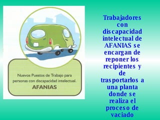 Trabajadores con discapacidad intelectual de AFANIAS se encargan de reponer los recipientes y de trasportarlos a una planta donde se realiza el proceso de vaciado