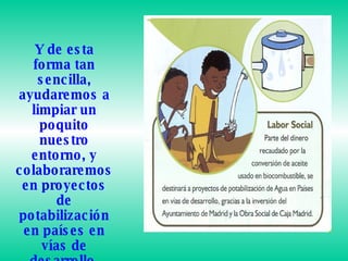 Y de esta forma tan sencilla, ayudaremos a limpiar un poquito nuestro entorno, y colaboraremos en proyectos de potabilización en países en vías de desarrollo.