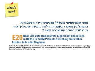 Cohen C1, Thorsted B2, Wolden M3, Chodick G1, Karasik A4. Ha’Mered 27, Tel Aviv 61000, Israel; melzerco_c@mac.org.il; 972 3
795-2958 1Maccabi; 2Novo Nordisk; 3Novo Nordisk A/S, Søborg, Denmark; 4Sheba Medical Center, Tel Hashomer, and Sackler
School of Medicine, Tel Aviv University
‫עולם‬ ‫נתוני‬-‫אמיתי‬‫משמעותית‬ ‫ירידה‬ ‫מדגימים‬ ‫מישראל‬
‫אינסולין‬ ‫מתכשיר‬ ‫החלפה‬ ‫בעקבות‬ ‫מסוכרר‬ ‫בהמוגלובין‬‫אחר‬
‫לטרגלודק‬‫בחולים‬‫מסוג‬ ‫סוכרת‬ ‫עם‬2
 