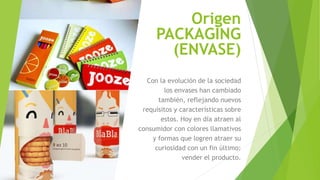 Origen
PACKAGING
(ENVASE)
Con la evolución de la sociedad
los envases han cambiado
también, reflejando nuevos
requisitos y características sobre
estos. Hoy en día atraen al
consumidor con colores llamativos
y formas que logren atraer su
curiosidad con un fin último:
vender el producto.
 