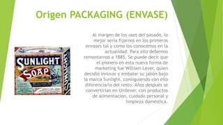 Origen PACKAGING (ENVASE)
Al margen de los usos del pasado, lo
mejor sería fijarnos en los primeros
envases tal y como los conocemos en la
actualidad. Para ello debemos
remontarnos a 1885. Se puede decir que
el pionero en esta nueva forma de
marketing fue William Lever, quien
decidió innovar y embalar su jabón bajo
la marca Sunlight, consiguiendo con ello
diferenciarlo del resto. Años después se
convertirían en Unilever, con productos
de alimentación, cuidado personal y
limpieza doméstica.
 