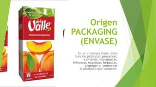 Origen
PACKAGING
(ENVASE)
En sí un envase tiene como
función principal: preservar,
contener, transportar,
informar, expresar, impactar,
proteger y conservar
al producto que contiene.
 