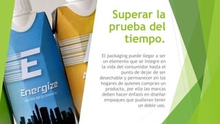 Superar la
prueba del
tiempo.
El packaging puede llegar a ser
un elemento que se integre en
la vida del consumidor hasta el
punto de dejar de ser
desechable y permanecer en los
hogares de quienes compran un
producto, por ello las marcas
deben hacer énfasis en diseñar
empaques que pudieran tener
un doble uso.
 