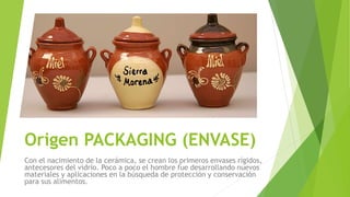 Origen PACKAGING (ENVASE)
Con el nacimiento de la cerámica, se crean los primeros envases rígidos,
antecesores del vidrio. Poco a poco el hombre fue desarrollando nuevos
materiales y aplicaciones en la búsqueda de protección y conservación
para sus alimentos.
 