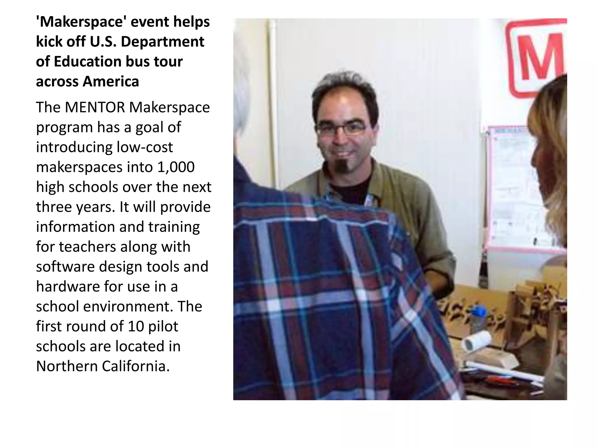 'Makerspace' event helps
kick off U.S. Department
of Education bus tour
across America
The MENTOR Makerspace
program has a goal of
introducing low-cost
makerspaces into 1,000
high schools over the next
three years. It will provide
information and training
for teachers along with
software design tools and
hardware for use in a
school environment. The
first round of 10 pilot
schools are located in
Northern California.
 