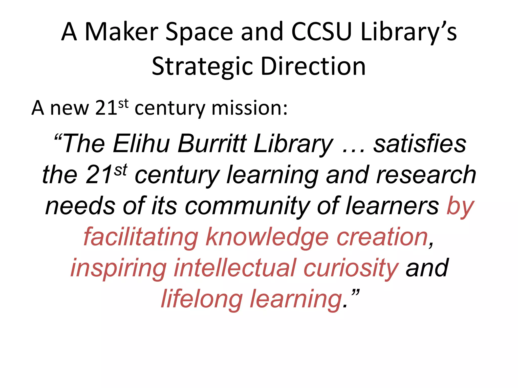 A Maker Space and CCSU Library’s
Strategic Direction
A new 21st century mission:
“The Elihu Burritt Library … satisfies
the 21st century learning and research
needs of its community of learners by
facilitating knowledge creation,
inspiring intellectual curiosity and
lifelong learning.”
 