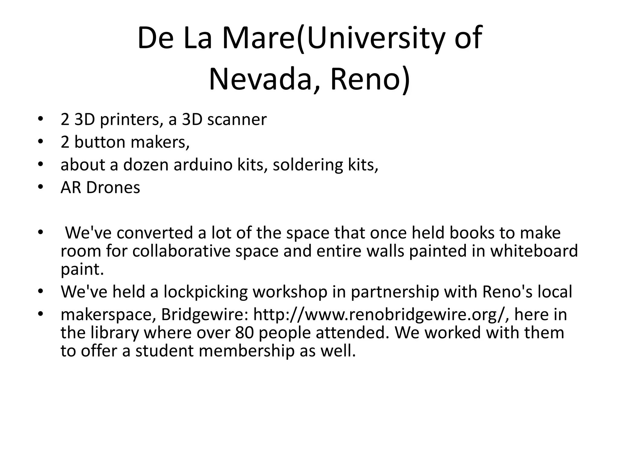 De La Mare(University of
Nevada, Reno)
• 2 3D printers, a 3D scanner
• 2 button makers,
• about a dozen arduino kits, soldering kits,
• AR Drones
• We've converted a lot of the space that once held books to make
room for collaborative space and entire walls painted in whiteboard
paint.
• We've held a lockpicking workshop in partnership with Reno's local
• makerspace, Bridgewire: http://www.renobridgewire.org/, here in
the library where over 80 people attended. We worked with them
to offer a student membership as well.
 