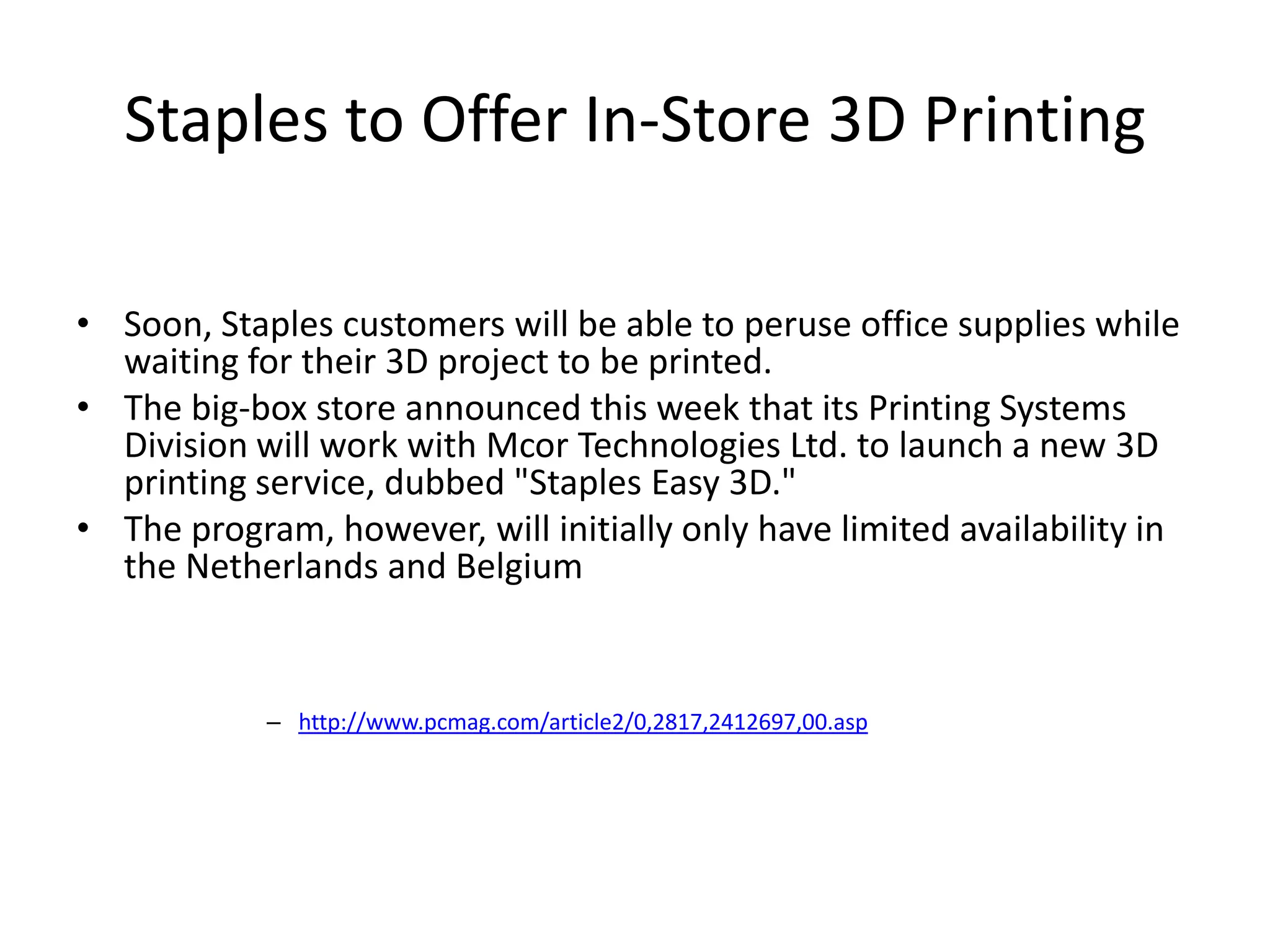 Staples to Offer In-Store 3D Printing
• Soon, Staples customers will be able to peruse office supplies while
waiting for their 3D project to be printed.
• The big-box store announced this week that its Printing Systems
Division will work with Mcor Technologies Ltd. to launch a new 3D
printing service, dubbed "Staples Easy 3D."
• The program, however, will initially only have limited availability in
the Netherlands and Belgium
– http://www.pcmag.com/article2/0,2817,2412697,00.asp
 