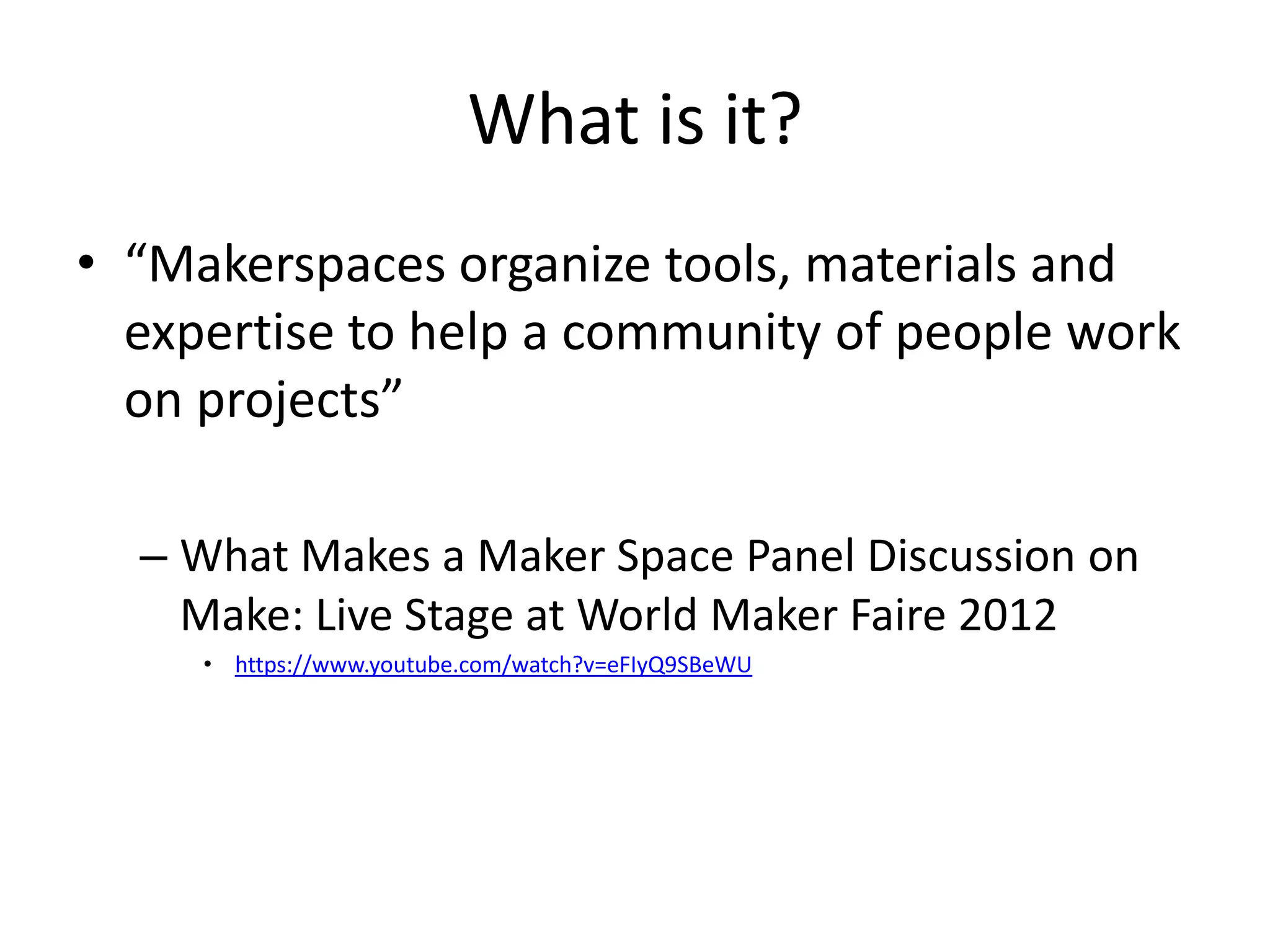 What is it?
• “Makerspaces organize tools, materials and
expertise to help a community of people work
on projects”
– What Makes a Maker Space Panel Discussion on
Make: Live Stage at World Maker Faire 2012
• https://www.youtube.com/watch?v=eFIyQ9SBeWU
 