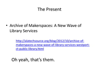 The Present
• Archive of Makerspaces: A New Wave of
Library Services
http://alatechsource.org/blog/2012/10/archive-of-
makerspaces-a-new-wave-of-library-services-westport-
ct-public-library.html
Oh yeah, that’s them.
 