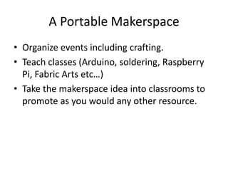A Portable Makerspace
• Organize events including crafting.
• Teach classes (Arduino, soldering, Raspberry
Pi, Fabric Arts etc…)
• Take the makerspace idea into classrooms to
promote as you would any other resource.
 