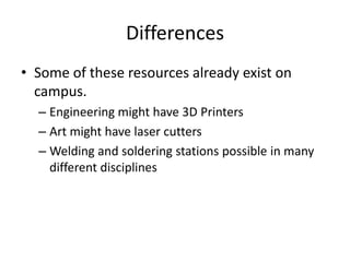 Differences
• Some of these resources already exist on
campus.
– Engineering might have 3D Printers
– Art might have laser cutters
– Welding and soldering stations possible in many
different disciplines
 