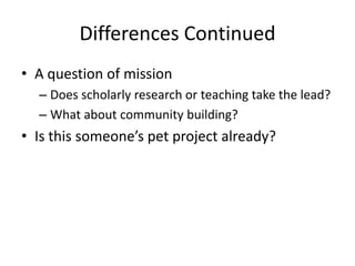 Differences Continued
• A question of mission
– Does scholarly research or teaching take the lead?
– What about community building?
• Is this someone’s pet project already?
 
