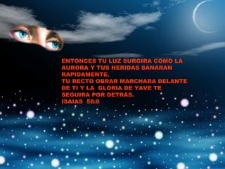 ENTONCES TU LUZ SURGIRA COMO LA AURORA Y TUS HERIDAS SANARAN RAPIDAMENTE. TU RECTO OBRAR MARCHARA DELANTE DE TI Y LA  GLORIA DE YAVE TE SEGUIRA POR DETRÁS. ISAIAS  58:8 