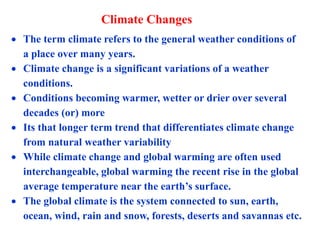 Climate Changes
 The term climate refers to the general weather conditions of
a place over many years.
 Climate change is a significant variations of a weather
conditions.
 Conditions becoming warmer, wetter or drier over several
decades (or) more
 Its that longer term trend that differentiates climate change
from natural weather variability
 While climate change and global warming are often used
interchangeable, global warming the recent rise in the global
average temperature near the earth’s surface.
 The global climate is the system connected to sun, earth,
ocean, wind, rain and snow, forests, deserts and savannas etc.
 