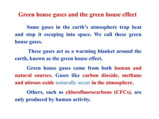 Green house gases and the green house effect
Some gases in the earth’s atmosphere trap heat
and stop it escaping into space. We call these green
house gases.
These gases act as a warming blanket around the
earth, known as the green house effect.
Green house gases come from both human and
natural sources. Gases like carbon dioxide, methane
and nitrous oxide naturally occur in the atmosphere.
Others, such as chlorofluorocarbons (CFCs), are
only produced by human activity.
 